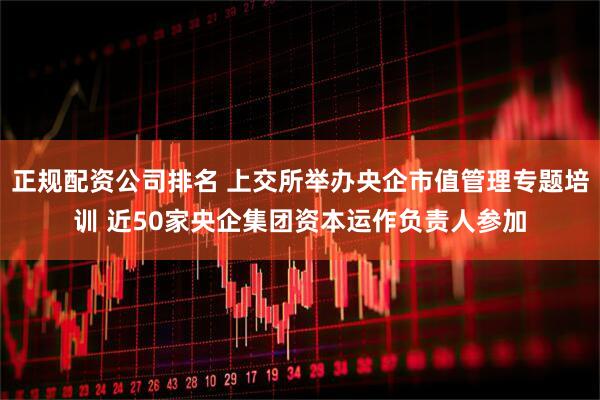 正規(guī)配資公司排名 上交所舉辦央企市值管理專題培訓 近50家央企集團資本運作負責人參加