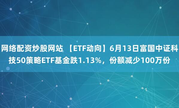 網(wǎng)絡(luò)配資炒股網(wǎng)站 【ETF動(dòng)向】6月13日富國中證科技50策略ETF基金跌1.13%，份額減少100萬份