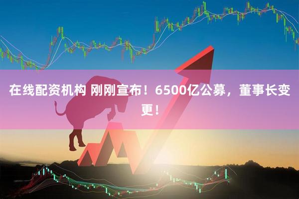 在線配資機(jī)構(gòu) 剛剛宣布！6500億公募，董事長變更！
