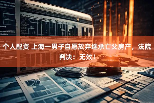 個人配資 上海一男子自愿放棄繼承亡父房產(chǎn)，法院判決：無效！